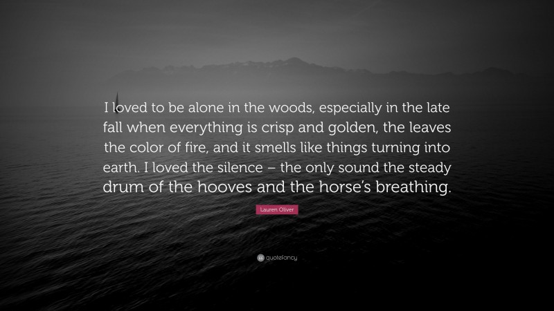 Lauren Oliver Quote: “I loved to be alone in the woods, especially in the late fall when everything is crisp and golden, the leaves the color of fire, and it smells like things turning into earth. I loved the silence – the only sound the steady drum of the hooves and the horse’s breathing.”