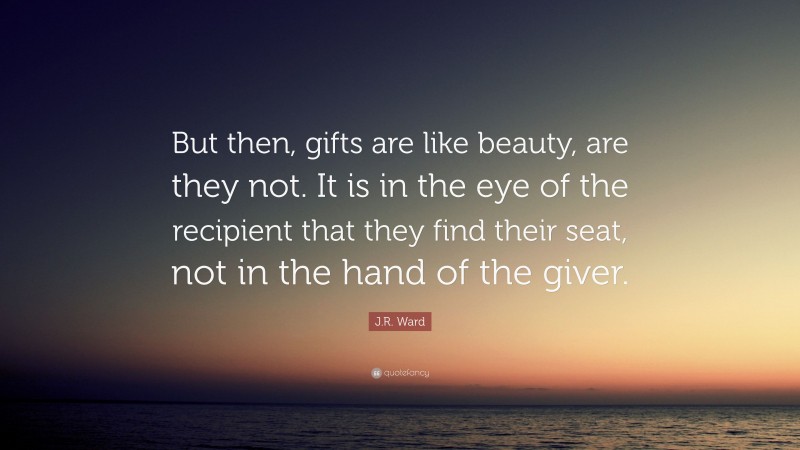 J.R. Ward Quote: “But then, gifts are like beauty, are they not. It is in the eye of the recipient that they find their seat, not in the hand of the giver.”