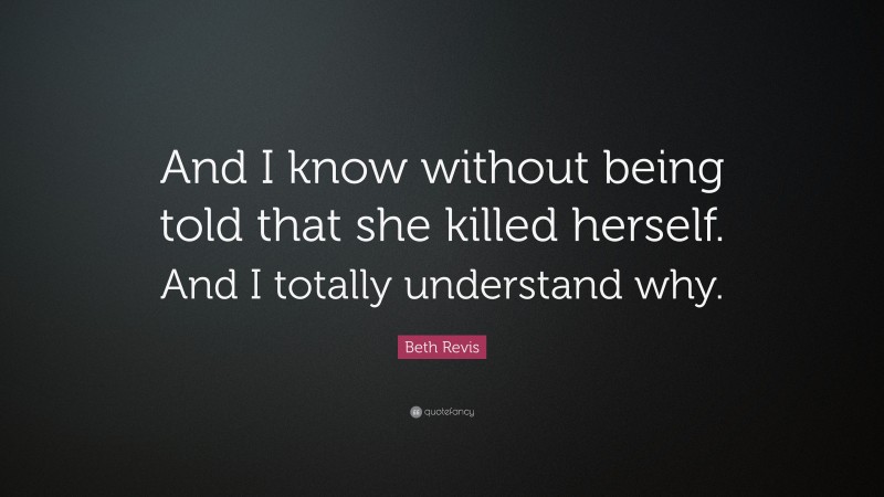 Beth Revis Quote: “And I know without being told that she killed herself. And I totally understand why.”