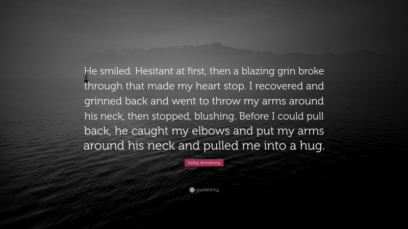 Kelley Armstrong Quote: “He smiled. Hesitant at first, then a blazing grin broke through that made my heart stop. I recovered and grinned back and went to throw my arms around his neck, then stopped, blushing. Before I could pull back, he caught my elbows and put my arms around his neck and pulled me into a hug.”