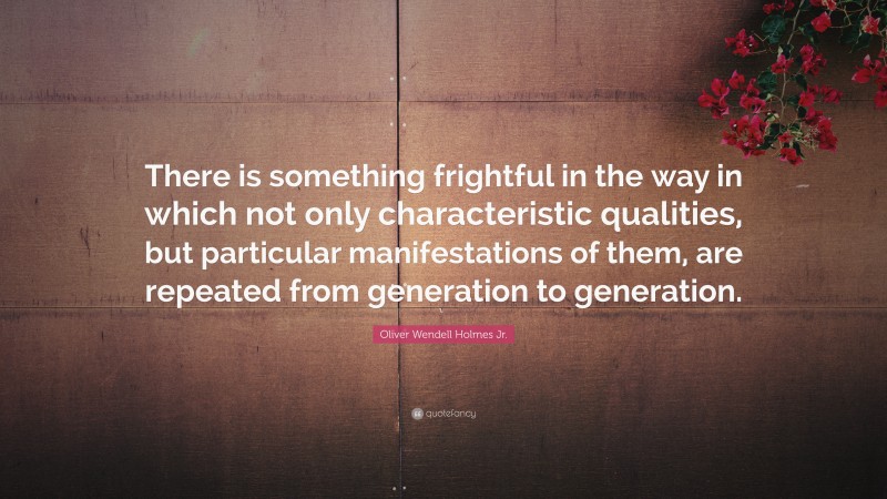 Oliver Wendell Holmes Jr. Quote: “There is something frightful in the way in which not only characteristic qualities, but particular manifestations of them, are repeated from generation to generation.”