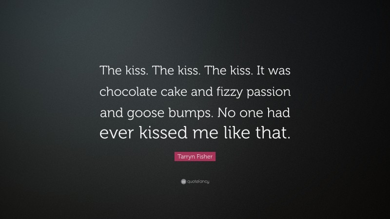 Tarryn Fisher Quote: “The kiss. The kiss. The kiss. It was chocolate cake and fizzy passion and goose bumps. No one had ever kissed me like that.”
