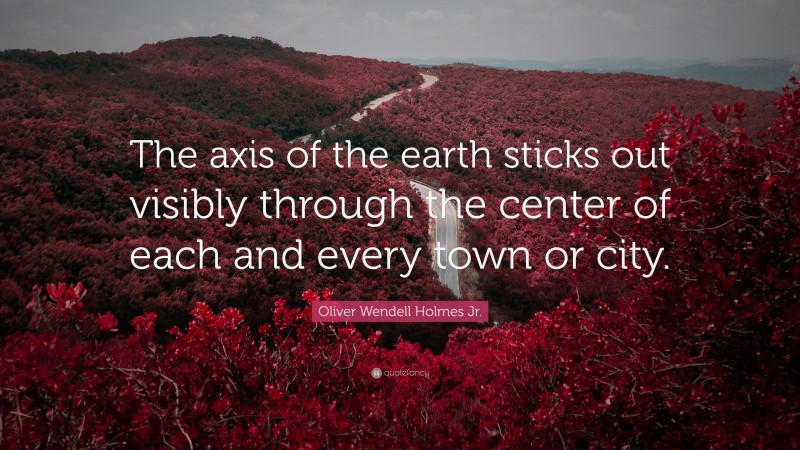 Oliver Wendell Holmes Jr. Quote: “The axis of the earth sticks out visibly through the center of each and every town or city.”