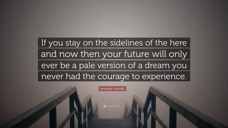 Amanda Howells Quote: “If you stay on the sidelines of the here and now then your future will only ever be a pale version of a dream you never had the courage to experience.”