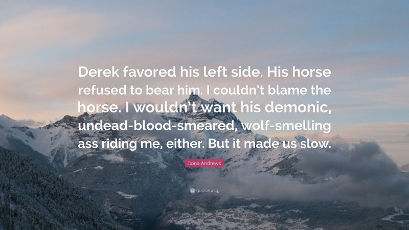 Ilona Andrews Quote: “Derek favored his left side. His horse refused to bear him. I couldn’t blame the horse. I wouldn’t want his demonic, undead-blood-smeared, wolf-smelling ass riding me, either. But it made us slow.”