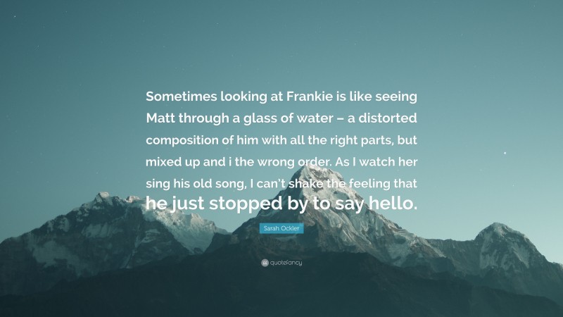 Sarah Ockler Quote: “Sometimes looking at Frankie is like seeing Matt through a glass of water – a distorted composition of him with all the right parts, but mixed up and i the wrong order. As I watch her sing his old song, I can’t shake the feeling that he just stopped by to say hello.”