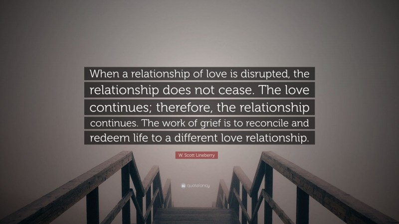 W. Scott Lineberry Quote: “When a relationship of love is disrupted, the relationship does not cease. The love continues; therefore, the relationship continues. The work of grief is to reconcile and redeem life to a different love relationship.”