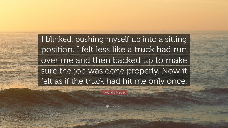 Alyxandra Harvey Quote: “I blinked, pushing myself up into a sitting position. I felt less like a truck had run over me and then backed up to make sure the job was done properly. Now it felt as if the truck had hit me only once.”