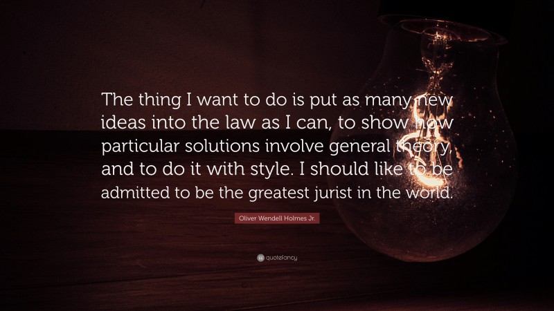 Oliver Wendell Holmes Jr. Quote: “The thing I want to do is put as many new ideas into the law as I can, to show how particular solutions involve general theory, and to do it with style. I should like to be admitted to be the greatest jurist in the world.”