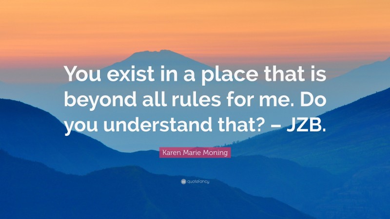 Karen Marie Moning Quote: “You exist in a place that is beyond all rules for me. Do you understand that? – JZB.”