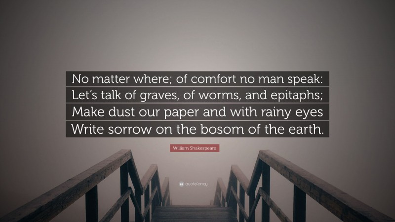 William Shakespeare Quote: “No matter where; of comfort no man speak: Let’s talk of graves, of worms, and epitaphs; Make dust our paper and with rainy eyes Write sorrow on the bosom of the earth.”
