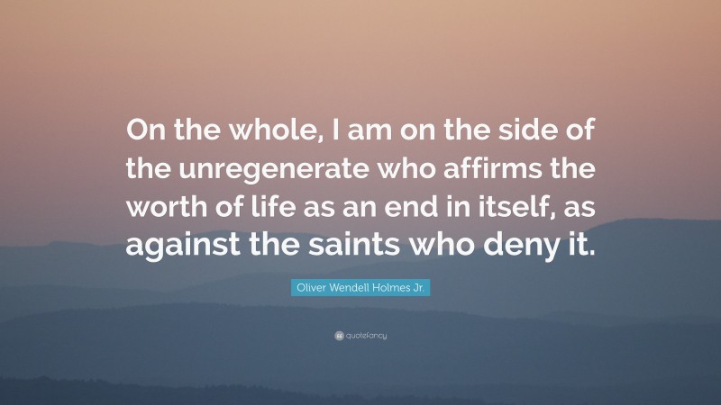 Oliver Wendell Holmes Jr. Quote: “On the whole, I am on the side of the unregenerate who affirms the worth of life as an end in itself, as against the saints who deny it.”