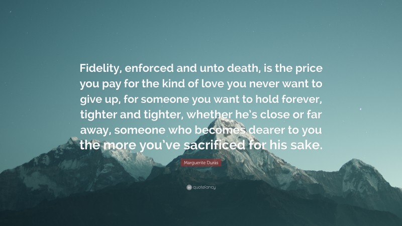 Marguerite Duras Quote: “Fidelity, enforced and unto death, is the price you pay for the kind of love you never want to give up, for someone you want to hold forever, tighter and tighter, whether he’s close or far away, someone who becomes dearer to you the more you’ve sacrificed for his sake.”