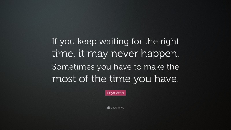Priya Ardis Quote: “If you keep waiting for the right time, it may never happen. Sometimes you have to make the most of the time you have.”