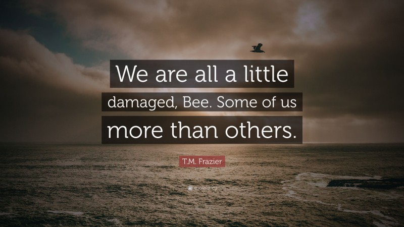 T.M. Frazier Quote: “We are all a little damaged, Bee. Some of us more than others.”