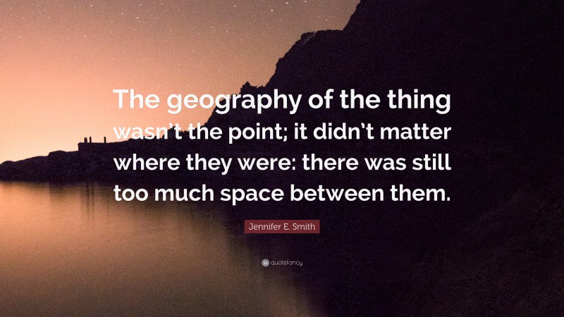 Jennifer E. Smith Quote: “The geography of the thing wasn’t the point; it didn’t matter where they were: there was still too much space between them.”