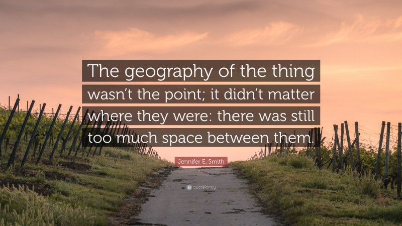Jennifer E. Smith Quote: “The geography of the thing wasn’t the point; it didn’t matter where they were: there was still too much space between them.”
