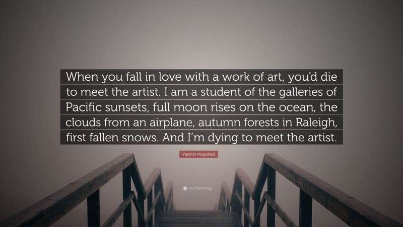Yasmin Mogahed Quote: “When you fall in love with a work of art, you’d die to meet the artist. I am a student of the galleries of Pacific sunsets, full moon rises on the ocean, the clouds from an airplane, autumn forests in Raleigh, first fallen snows. And I’m dying to meet the artist.”