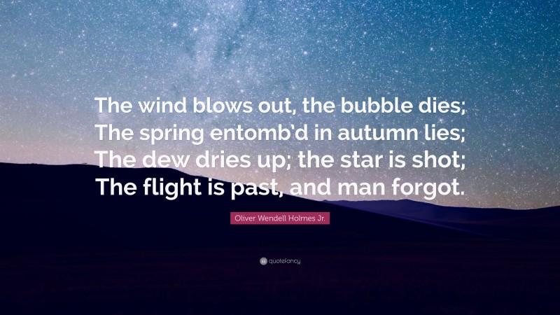 Oliver Wendell Holmes Jr. Quote: “The wind blows out, the bubble dies; The spring entomb’d in autumn lies; The dew dries up; the star is shot; The flight is past, and man forgot.”