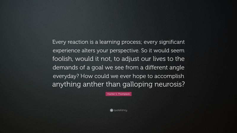 Hunter S. Thompson Quote: “Every reaction is a learning process; every significant experience alters your perspective. So it would seem foolish, would it not, to adjust our lives to the demands of a goal we see from a different angle everyday? How could we ever hope to accomplish anything anther than galloping neurosis?”