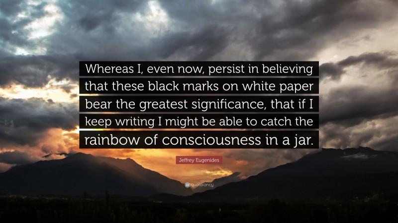 Jeffrey Eugenides Quote: “Whereas I, even now, persist in believing that these black marks on white paper bear the greatest significance, that if I keep writing I might be able to catch the rainbow of consciousness in a jar.”