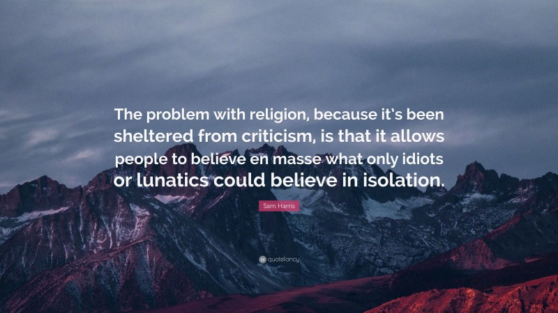 Sam Harris Quote: “The problem with religion, because it’s been sheltered from criticism, is that it allows people to believe en masse what only idiots or lunatics could believe in isolation.”