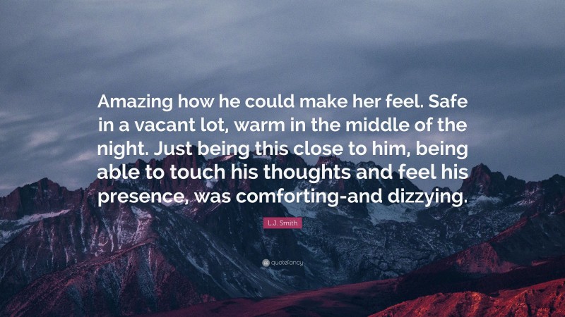 L.J. Smith Quote: “Amazing how he could make her feel. Safe in a vacant lot, warm in the middle of the night. Just being this close to him, being able to touch his thoughts and feel his presence, was comforting-and dizzying.”
