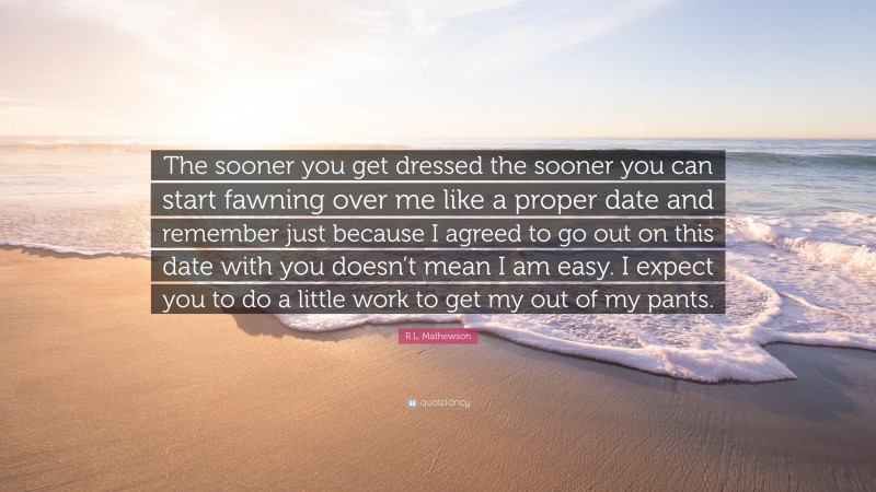 R.L. Mathewson Quote: “The sooner you get dressed the sooner you can start fawning over me like a proper date and remember just because I agreed to go out on this date with you doesn’t mean I am easy. I expect you to do a little work to get my out of my pants.”