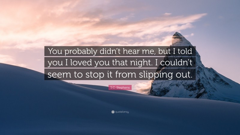 S.C. Stephens Quote: “You probably didn’t hear me, but I told you I loved you that night. I couldn’t seem to stop it from slipping out.”