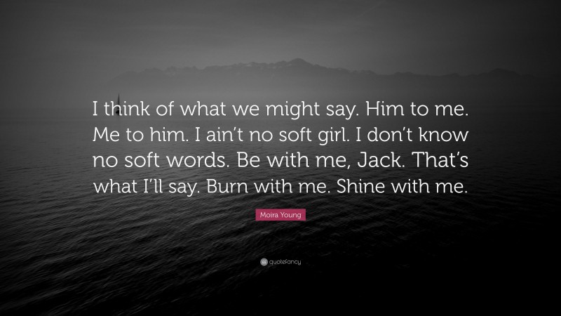 Moira Young Quote: “I think of what we might say. Him to me. Me to him. I ain’t no soft girl. I don’t know no soft words. Be with me, Jack. That’s what I’ll say. Burn with me. Shine with me.”