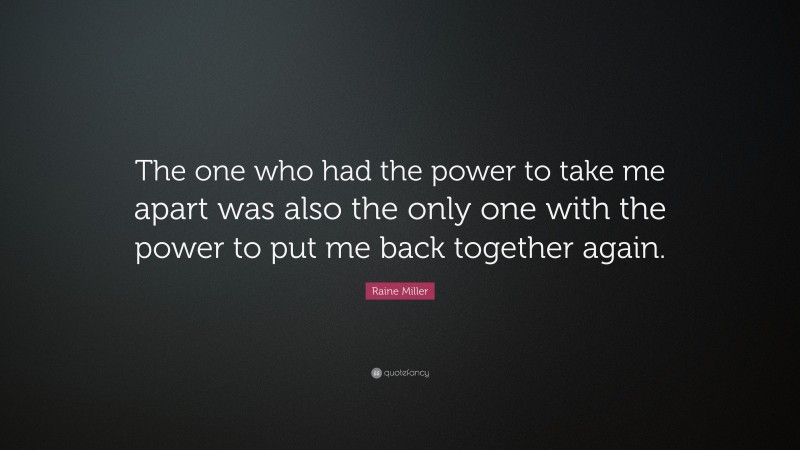 Raine Miller Quote: “The one who had the power to take me apart was also the only one with the power to put me back together again.”
