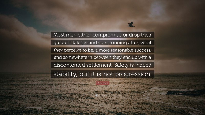 Criss Jami Quote: “Most men either compromise or drop their greatest talents and start running after, what they perceive to be, a more reasonable success, and somewhere in between they end up with a discontented settlement. Safety is indeed stability, but it is not progression.”