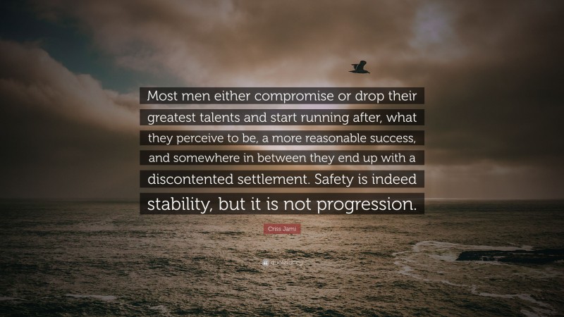 Criss Jami Quote: “Most men either compromise or drop their greatest talents and start running after, what they perceive to be, a more reasonable success, and somewhere in between they end up with a discontented settlement. Safety is indeed stability, but it is not progression.”