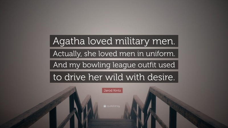 Jarod Kintz Quote: “Agatha loved military men. Actually, she loved men in uniform. And my bowling league outfit used to drive her wild with desire.”