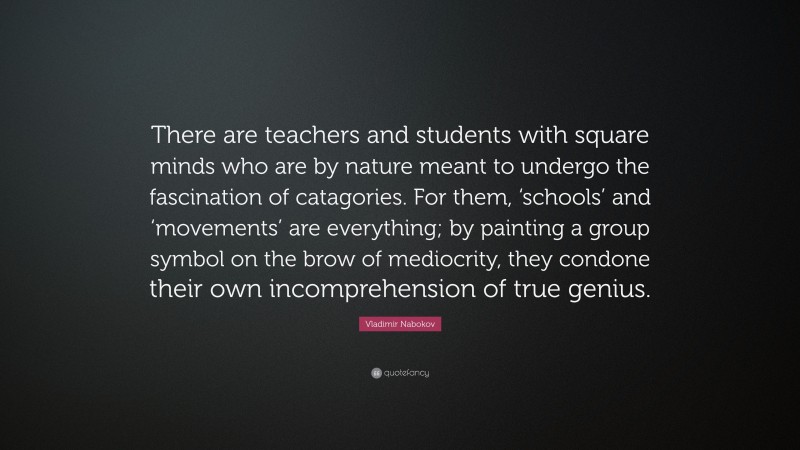 Vladimir Nabokov Quote: “There are teachers and students with square minds who are by nature meant to undergo the fascination of catagories. For them, ‘schools’ and ‘movements’ are everything; by painting a group symbol on the brow of mediocrity, they condone their own incomprehension of true genius.”