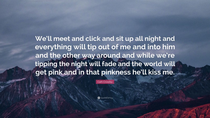 Cath Crowley Quote: “We’ll meet and click and sit up all night and everything will tip out of me and into him and the other way around and while we’re tipping the night will fade and the world will get pink and in that pinkness he’ll kiss me.”