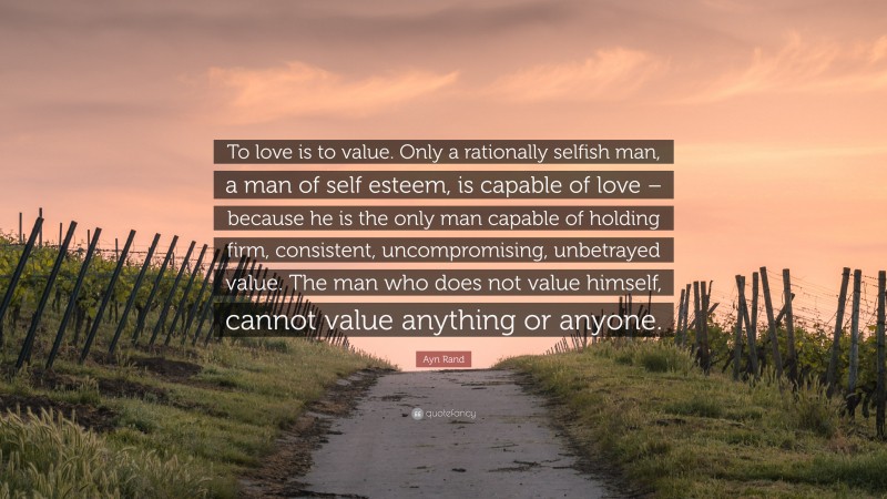 Ayn Rand Quote: “To love is to value. Only a rationally selfish man, a man of self esteem, is capable of love – because he is the only man capable of holding firm, consistent, uncompromising, unbetrayed value. The man who does not value himself, cannot value anything or anyone.”