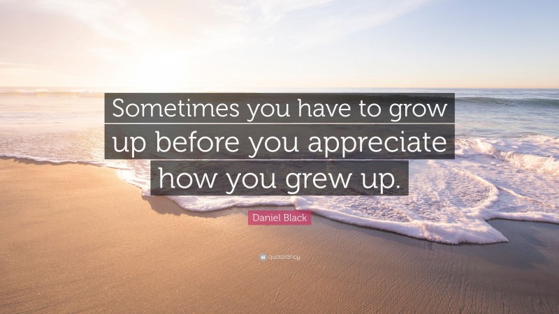 Daniel Black Quote: “Sometimes you have to grow up before you appreciate how you grew up.”