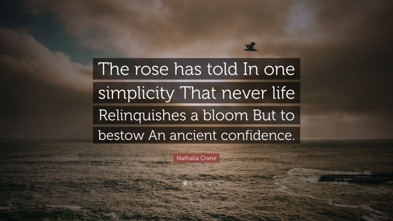 Nathalia Crane Quote: “The rose has told In one simplicity That never life Relinquishes a bloom But to bestow An ancient confidence.”