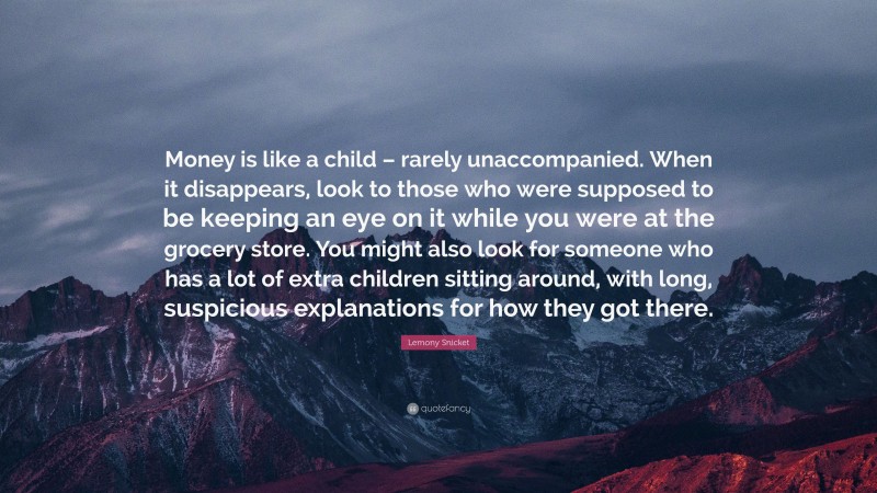 Lemony Snicket Quote: “Money is like a child – rarely unaccompanied. When it disappears, look to those who were supposed to be keeping an eye on it while you were at the grocery store. You might also look for someone who has a lot of extra children sitting around, with long, suspicious explanations for how they got there.”