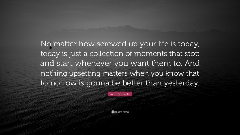 Robyn Schneider Quote: “No matter how screwed up your life is today, today is just a collection of moments that stop and start whenever you want them to. And nothing upsetting matters when you know that tomorrow is gonna be better than yesterday.”