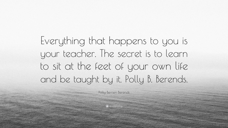Polly Berrien Berends Quote: “Everything that happens to you is your teacher. The secret is to learn to sit at the feet of your own life and be taught by it. Polly B. Berends.”