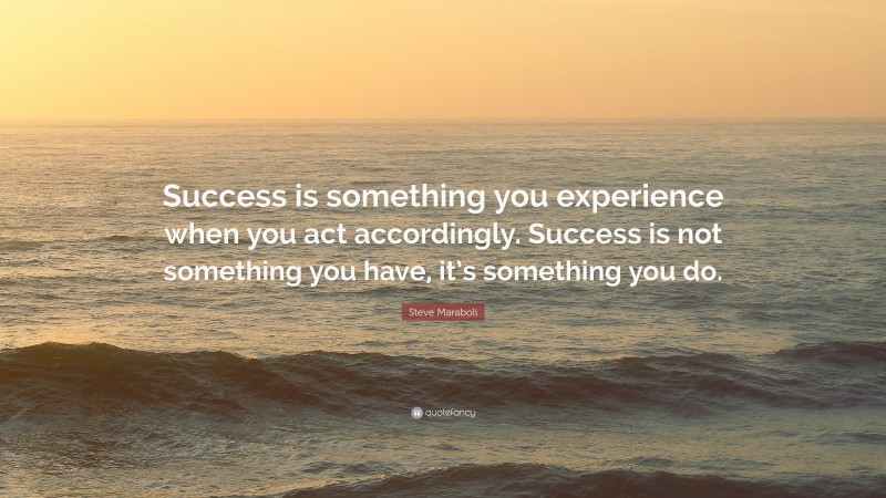 Steve Maraboli Quote: “Success is something you experience when you act accordingly. Success is not something you have, it’s something you do.”