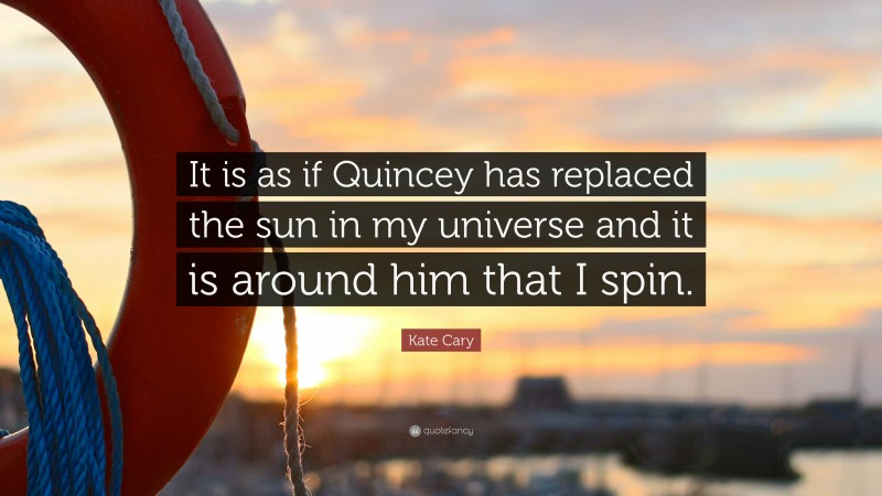 Kate Cary Quote: “It is as if Quincey has replaced the sun in my universe and it is around him that I spin.”