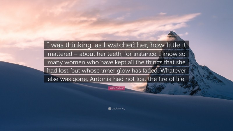 Willa Cather Quote: “I was thinking, as I watched her, how little it mattered – about her teeth, for instance. I know so many women who have kept all the things that she had lost, but whose inner glow has faded. Whatever else was gone, Antonia had not lost the fire of life.”