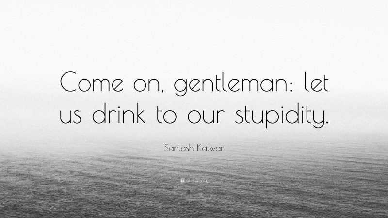 Santosh Kalwar Quote: “Come on, gentleman; let us drink to our stupidity.”