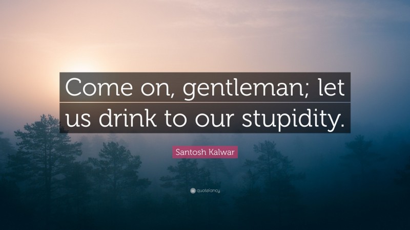 Santosh Kalwar Quote: “Come on, gentleman; let us drink to our stupidity.”