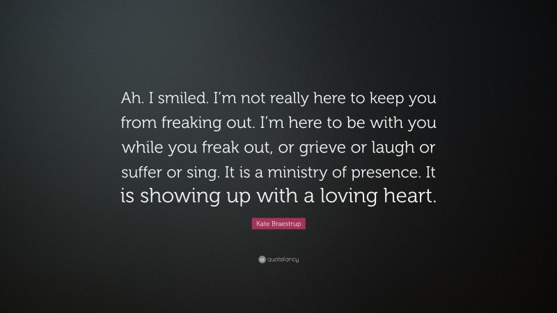 Kate Braestrup Quote: “Ah. I smiled. I’m not really here to keep you from freaking out. I’m here to be with you while you freak out, or grieve or laugh or suffer or sing. It is a ministry of presence. It is showing up with a loving heart.”
