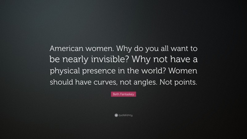 Beth Fantaskey Quote: “American women. Why do you all want to be nearly invisible? Why not have a physical presence in the world? Women should have curves, not angles. Not points.”