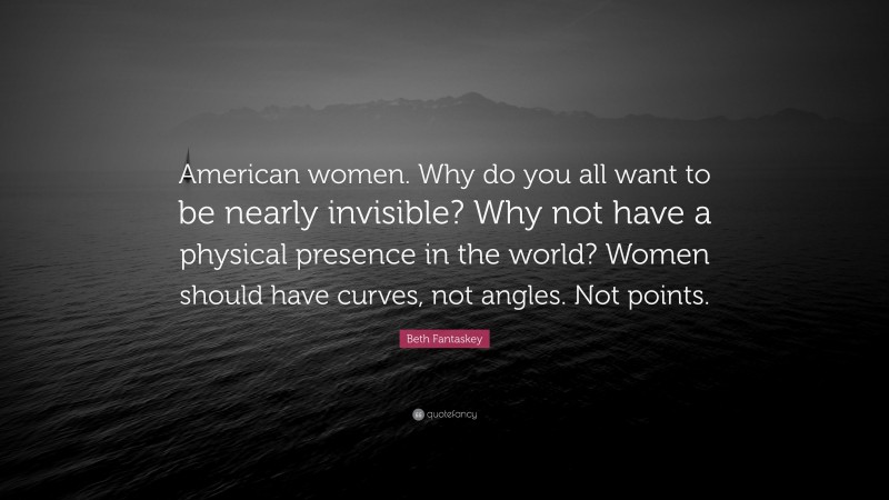 Beth Fantaskey Quote: “American women. Why do you all want to be nearly invisible? Why not have a physical presence in the world? Women should have curves, not angles. Not points.”